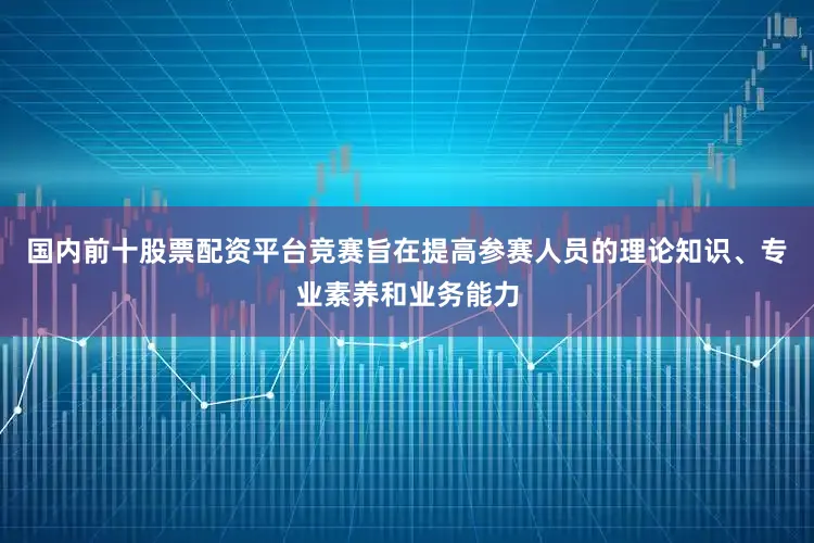 国内前十股票配资平台竞赛旨在提高参赛人员的理论知识、专业素养和业务能力