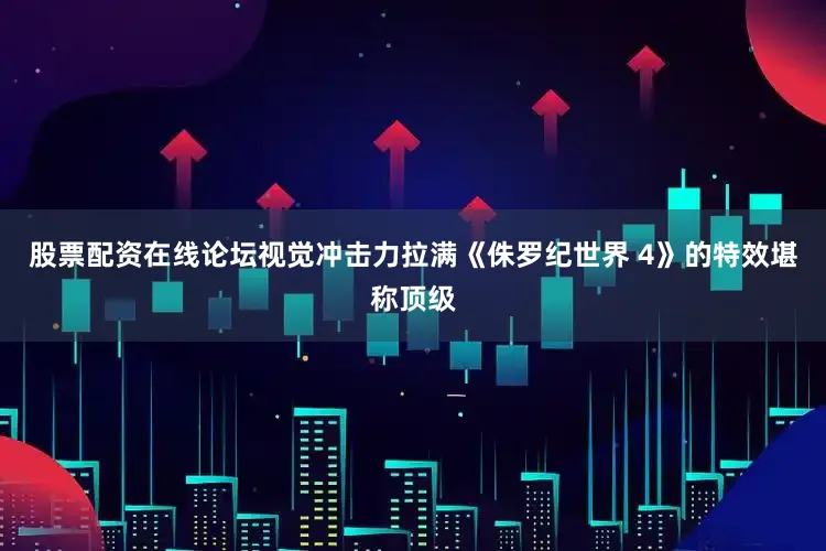 股票配资在线论坛视觉冲击力拉满《侏罗纪世界 4》的特效堪称顶级