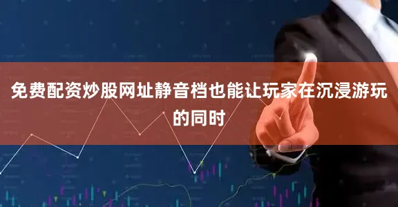 免费配资炒股网址静音档也能让玩家在沉浸游玩的同时