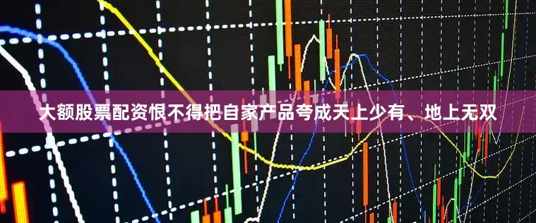 大额股票配资恨不得把自家产品夸成天上少有、地上无双