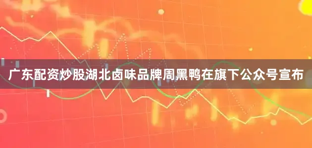 广东配资炒股湖北卤味品牌周黑鸭在旗下公众号宣布
