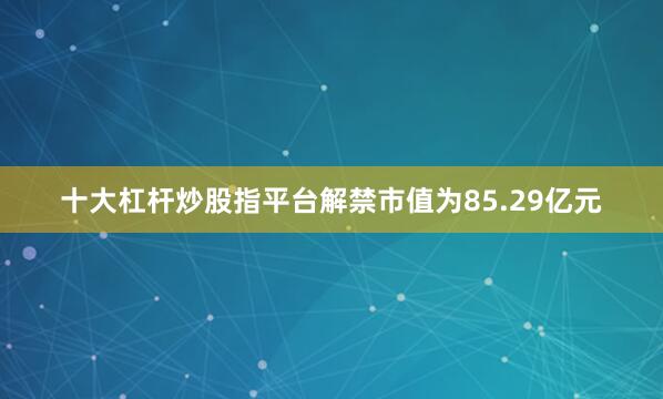 十大杠杆炒股指平台解禁市值为85.29亿元