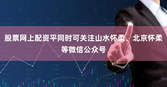股票网上配资平同时可关注山水怀柔、北京怀柔等微信公众号