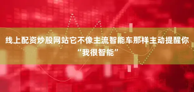 线上配资炒股网站它不像主流智能车那样主动提醒你“我很智能”