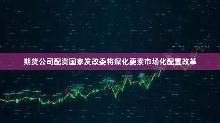 期货公司配资国家发改委将深化要素市场化配置改革