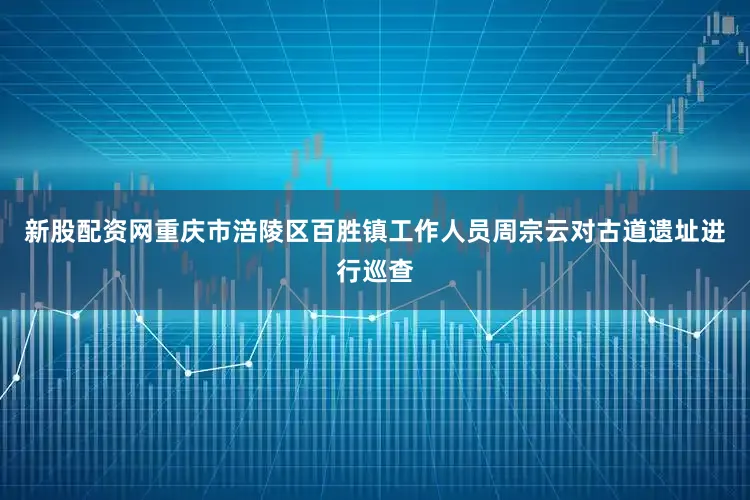 新股配资网重庆市涪陵区百胜镇工作人员周宗云对古道遗址进行巡查