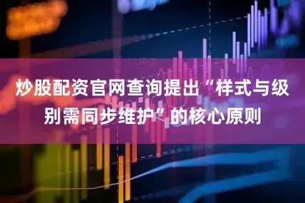 炒股配资官网查询提出“样式与级别需同步维护”的核心原则