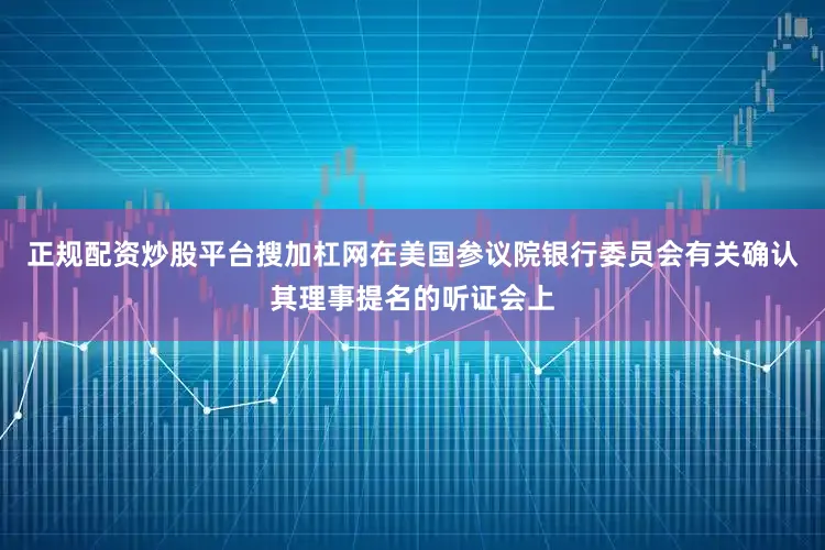 正规配资炒股平台搜加杠网在美国参议院银行委员会有关确认其理事提名的听证会上