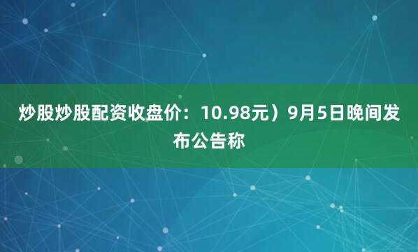 炒股炒股配资收盘价：10.98元）9月5日晚间发布公告称