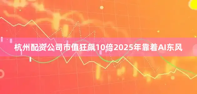 杭州配资公司　　市值狂飙10倍　　2025年靠着AI东风
