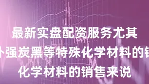 最新实盘配资服务尤其对于半补强炭黑等特殊化学材料的销售来说