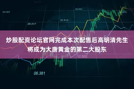 炒股配资论坛官网完成本次配售后高明清先生将成为大唐黄金的第二大股东