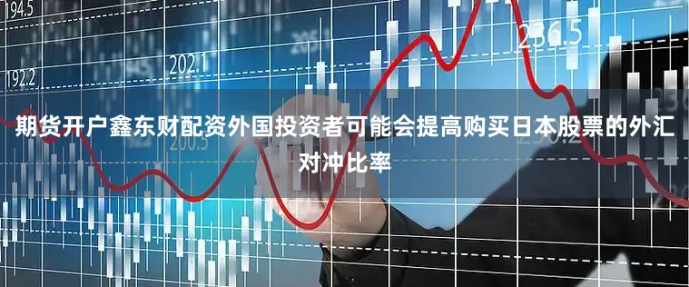 期货开户鑫东财配资外国投资者可能会提高购买日本股票的外汇对冲比率