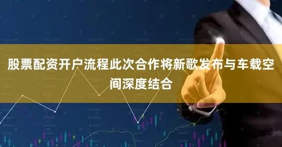 股票配资开户流程此次合作将新歌发布与车载空间深度结合