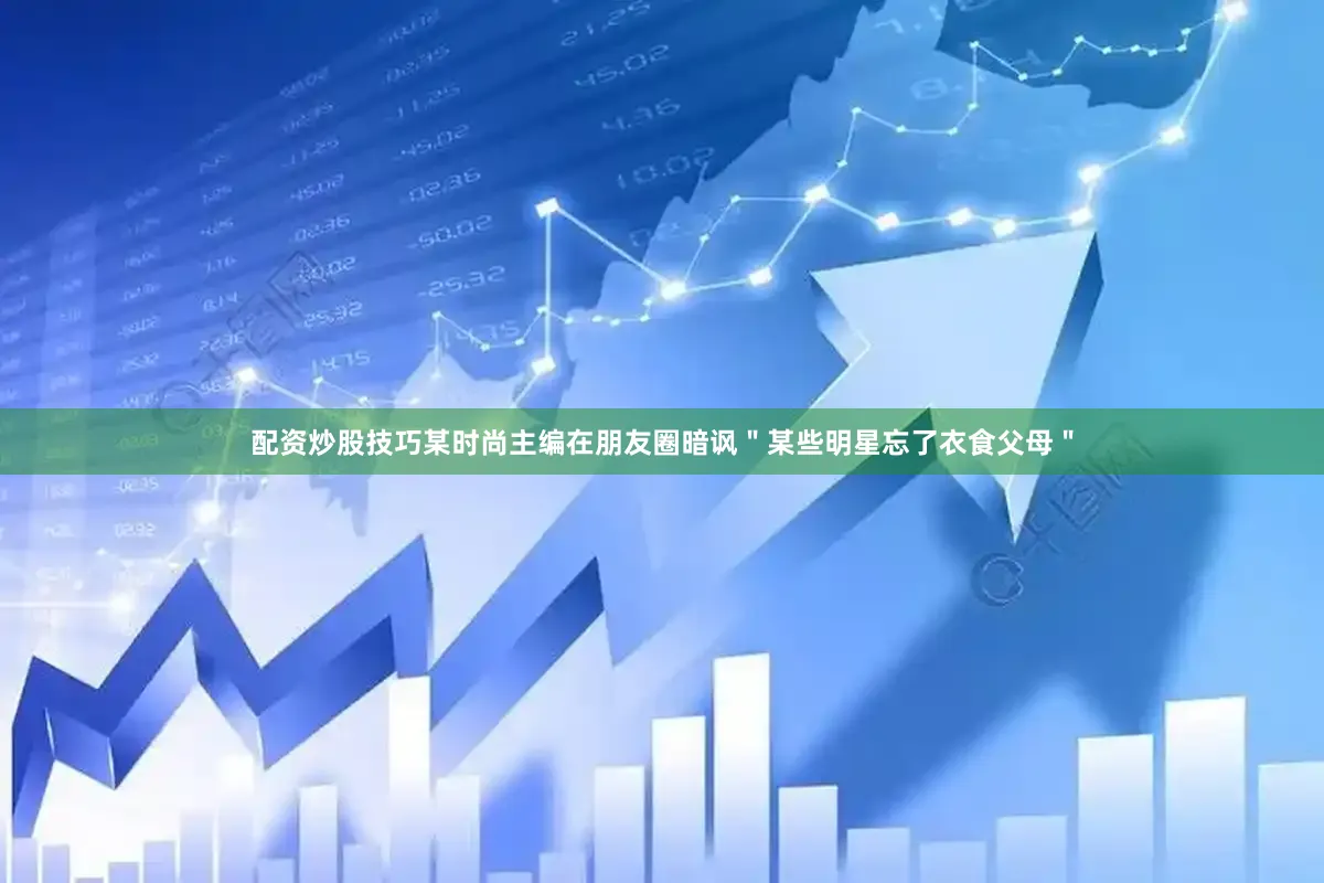 配资炒股技巧某时尚主编在朋友圈暗讽＂某些明星忘了衣食父母＂