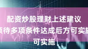 配资炒股理财上述建议须待多项条件达成后方可实施