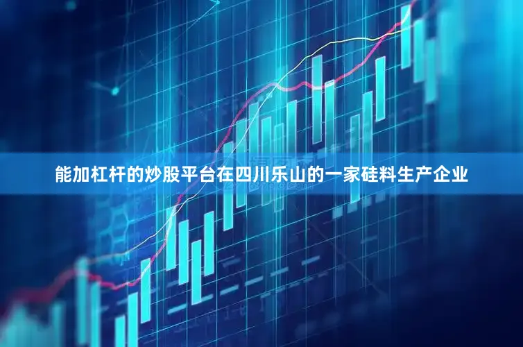 能加杠杆的炒股平台在四川乐山的一家硅料生产企业