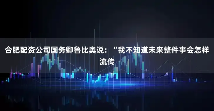 合肥配资公司国务卿鲁比奥说：“我不知道未来整件事会怎样流传
